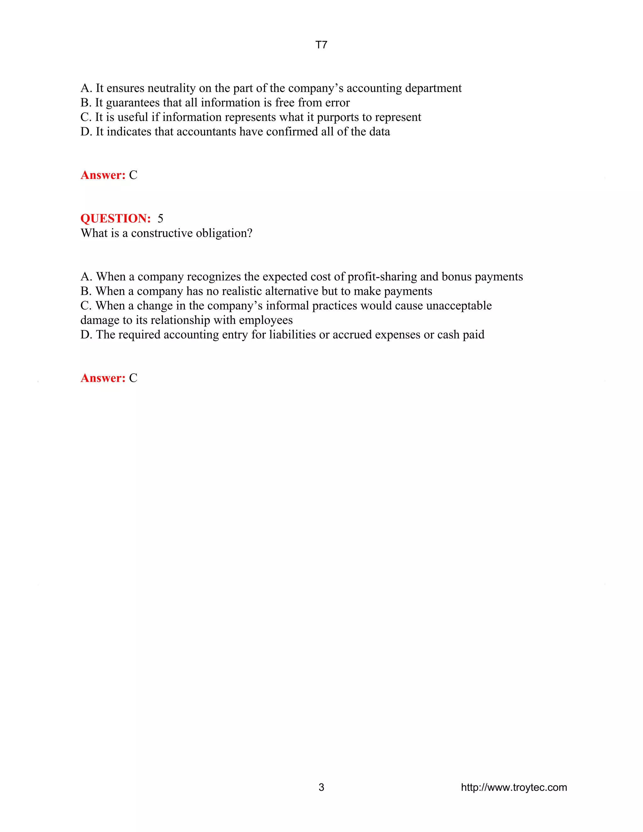A. It ensures neutrality on the part of the company’s accounting department
B. It guarantees that all information is free from error
C. It is useful if information represents what it purports to represent
D. It indicates that accountants have confirmed all of the data
Answer: C
QUESTION: 5
What is a constructive obligation?
A. When a company recognizes the expected cost of profit-sharing and bonus payments
B. When a company has no realistic alternative but to make payments
C. When a change in the company’s informal practices would cause unacceptable
damage to its relationship with employees
D. The required accounting entry for liabilities or accrued expenses or cash paid
Answer: C
T7
3 http://www.troytec.com
 