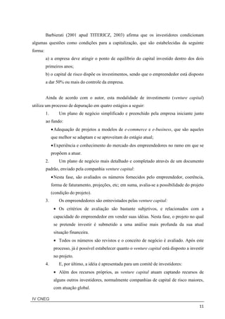 IV CNEG
11
Barbierati (2001 apud TITERICZ, 2003) afirma que os investidores condicionam
algumas questões como condições para a capitalização, que são estabelecidas da seguinte
forma:
a) a empresa deve atingir o ponto de equilíbrio do capital investido dentro dos dois
primeiros anos;
b) o capital de risco dispõe os investimentos, sendo que o empreendedor está disposto
a dar 50% ou mais do controle da empresa.
Ainda de acordo com o autor, esta modalidade de investimento (venture capital)
utiliza um processo de depuração em quatro estágios a seguir:
1. Um plano de negócio simplificado e preenchido pela empresa iniciante junto
ao fundo:
•Adequação de projetos a modelos de e-commerce e e-business, que são aqueles
que melhor se adaptam e se aproveitam do estágio atual;
•Experiência e conhecimento do mercado dos empreendedores no ramo em que se
propõem a atuar.
2. Um plano de negócio mais detalhado e completado através de um documento
padrão, enviado pela companhia venture capital:
•Nesta fase, são avaliados os números fornecidos pelo empreendedor, coerência,
forma de faturamento, projeções, etc; em suma, avalia-se a possibilidade do projeto
(condição do projeto).
3. Os empreendedores são entrevistados pelas venture capital:
• Os critérios de avaliação são bastante subjetivos, e relacionados com a
capacidade do empreendedor em vender suas idéias. Nesta fase, o projeto no qual
se pretende investir é submetido a uma análise mais profunda da sua atual
situação financeira.
• Todos os números são revistos e o conceito de negócio é avaliado. Após este
processo, já é possível estabelecer quanto o venture capital está disposto a investir
no projeto.
4. E, por último, a idéia é apresentada para um comitê de investidores:
• Além dos recursos próprios, as venture capital atuam captando recursos de
alguns outros investidores, normalmente companhias de capital de risco maiores,
com atuação global.
 
