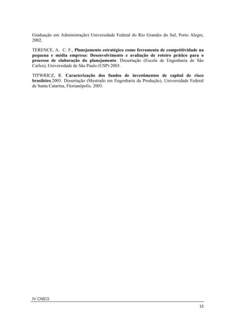 IV CNEG
15
Graduação em Administração) Universidade Federal do Rio Grandes do Sul, Porto Alegre,
2002.
TERENCE, A. C. F., Planejamento estratégico como ferramenta de competitividade na
pequena e média empresa: Desenvolvimento e avaliação de roteiro prático para o
processo de elaboração do planejamento. Dissertação (Escola de Engenharia de São
Carlos), Universidade de São Paulo (USP) 2003.
TITWRICZ, R. Caracterização dos fundos de investimentos de capital de risco
brasileiro.2003. Dissertação (Mestrado em Engenharia da Produção), Universidade Federal
de Santa Catarina, Florianópolis. 2003.
 