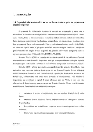 IV CNEG
2
1. INTRODUÇÃO
1.1 Capital de risco como alternativa de financiamento para as pequenas e
médias empresas
O processo de globalização fomenta o aumento da competição e, com isso, a
necessidade de desenvolver novos produtos e serviços com tecnologias mais arrojadas. Dentro
deste cenário, torna-se necessário que as pequenas e médias empresas tenham investimento a
baixo custo que proporcione a viabilidade de uma produção em maior escala e consigam, com
isso, competir de forma mais estruturada. Estas organizações enfrentam grandes dificuldades
de obter um capital barato e que possa viabilizar sua alavancagem financeira. Isto ocorre
principalmente em função de não disporem de garantias em volume compatível com os
recursos que necessitem (PAVANI, 2003; DORNELAS, 2001).
Segundo Titericz (2003), a capacitação, através do capital de risco (Venture Capital),
vem se tornando uma alternativa importante para que os empreendedores consigam recursos
financeiros para viabilizarem a abertura de suas empresas e ampliarem suas linhas de produto.
Dornelas (2001) afirma que muitos empreendedores têm grandes dificuldades para
capitalizar suas empresas, tanto no início como no seu desenvolvimento, devido à falta de
conhecimento das alternativas mais customizadas de capacitação. Sendo assim, recorrem aos
bancos que, normalmente, têm taxas muito elevadas de financiamento. Vale ressaltar a
importância de se utilizar o capital de risco adequado para as PMEs, e com isso criar
alternativas de financiamento para promover seu desenvolvimento. Alguns benefícios desta
modalidade de financiamento são apresentados a seguir:
• Assegurar o acesso a investimentos que não estejam disponíveis de outra
forma;
• Diminuir o risco associado a essas empresas através da formação de carteiras
diversificadas;
• Proporcionar aos investidores e empresas, um retorno compatível com o risco
assumido;
• Promover o crescimento da organização com baixo endividamento.
 