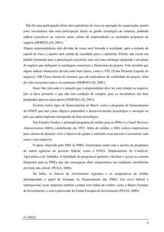 IV CNEG
3
Não há uma participação direta dos capitalistas de risco na operação da organização, porém
estes investidores têm uma participação direta na gestão estratégica da empresa, podendo
indicar executivos ou vetá-los como cobrar do empreendedor os resultados propostos do
negócio (DORNELAS, 2001).
Alguns empreendedores têm dúvidas de como será formada a sociedade, após a entrada do
capital de risco, e quanto será cedido da sociedade para o capitalista. Porém, não existe um
padrão formatado para a participação acionária, mas sim uma estratégia adequada e um plano
de negócio que indiquem as estratégias comerciais e financeiras do projeto. Vale ressaltar que
alguns índices financeiros devam estar bem claros, como o VPL (Valor Presente Liquido do
negócio), TIR (Taxa interna de retorno), que são indicadores de viabilidade do projeto, além
do valor necessário para o investimento (DORNELAS, 2001).
Outro fato relevante é a atenção que o empreendedor deve ter com relação ao negócio,
não se deve prometer o que não tem condição de cumprir, pois os investidores são bem
preparados para as negociações (DORNELAS, 2001).
Existem outros tipos de financiamento no Brasil, como o programa de financiamento
da FINEP que tem como objetivo primordial o desenvolvimento tecnológico e inovação no
país que apóia empresas emergentes de base tecnológica.
Nos Estados Unidos, o principal programa de crédito para as PMEs é a Small Business
Administration (SBA), estabelecido em 1953. Além do crédito, a SBA realiza empréstimos
para vítimas de desastre, com o objetivo de ajudar e estimular essas pessoas a reconstruir suas
casas e seus negócios.
O apoio oferecido pela SBA às PMEs Americanas conta com o auxílio de programas
de outras agências do governo federal, como a NASA. Departamento do Comércio,
Agricultura e do Trabalho. A finalidade do programa é permitir e facilitar o acesso ao sistema
financeiro para as PMEs que não conseguem obter empréstimos em condições satisfatórias
em fonte não oficial. (PUGA, 2000).
Na Itália, os bancos de investimento regionais e as cooperativas de crédito
desempenham o papel de destaque no financiamento das PMEs. Em nível federal e
internacional, essas empresas também contam com linhas de crédito, como o Banco Europeu
de Investimento, e com a permissão do Fundo Europeu de Investimento (PUGA, 2000).
 
