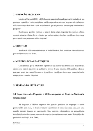 IV CNEG
4
2. SITUAÇÃO PROBLEMA
Lakatos e Marconi (2001, p.103) fazem a seguinte afirmação para a formulação de um
problema especifico: “A formulação do problema prende-se ao tema proposto: ela esclarece a
dificuldade especifica com a qual se defronta e que se pretende resolver por intermédio da
pesquisa.”
Diante desta questão, pretende-se através deste artigo, responder às questões sobre a
seguinte situação: Quais são os critérios que os investidores de risco consideram importante
para capitalizar a pequena e média empresa?
3. OBJETIVO
Analisar os critérios relevantes que os investidores de risco entendem como necessário
para a capitalização das PMEs.
4. METODOLOGIAS DA PESQUISA
Considerando que o estudo tem o propósito de analisar os critérios dos Investidores,
adotou-se o método descritivo e qualitativo, através de uma pesquisa bibliográfica, a fim de
descrever quais são os critérios que os investidores consideram importante na capitalização
das pequenas e médias empresas.
5. REVISÃO DA LITERATURA
5.1 Importância das Pequenas e Médias empresas no Contexto Nacional e
Internacional
As Pequenas e Médias empresas são grandes geradoras de empregos e renda,
promovendo, com isso, o desenvolvimento econômico de uma sociedade, que, por uma
questão natural, tendem ao crescimento. São, também, estimuladoras da competência,
contribuindo com isso para o aumento do emprego e conseqüentemente para a diminuição dos
problemas sociais (PUGA, 2000).
 
