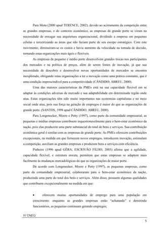 IV CNEG
5
Para Mota (2000 apud TERENCE, 2002), devido ao acirramento da competição entre
as grandes empresas, e do contexto econômico, as empresas de grande porte se viram na
necessidade de enxugar sua arquitetura organizacional, dividindo a empresa em pequenas
células e terceirizando as áreas que não faziam parte de seu escopo estratégico. Com este
movimento, diminuíram-se os custos e havia aumento da velocidade na tomada de decisão,
tornando estas organizações mais ágeis e flexíveis.
As empresas de pequeno e médio porte desenvolvem grandes trocas nos participantes
dos mercados e na política de preços, além de serem fontes de inovação, já que sua
necessidade de descobrir e desenvolver novas oportunidades de mercados se encontra
inexplorado, obrigando estas organizações a ter a inovação como uma prática constante, que é
uma condição imprescindível para a competitividade (CÂNDIDO; ABREU, 2000).
Uma das maiores características da PMEs está na sua capacidade flexível em se
adaptar às condições adversas de mercado e sua adaptabilidade em determinada região onde
atua. Estas organizações têm sido muito importantes nas economias capitalistas e no meio
social onde atua, pois sua força na geração de empregos é maior do que as organizações de
grande porte. (SANTOS, 1998 apud CÂNDIDO; ABREU, 2000).
Para Longenecker, Moore e Petty (1997), como parte da comunidade empresarial, as
pequenas e médias empresas contribuem inquestionavelmente para o bem-estar econômico da
nação, pois elas produzem uma parte substancial do total de bens e serviços. Sua contribuição
econômica geral é similar com as empresas de grande porte. As PMEs oferecem contribuições
excepcionais, na medida em que fornecem novos empregos, introduzem inovação, estimulam
a competição, auxiliam as grandes empresas e produzem bens e serviços com eficiência.
Pinheiro (1996 apud GÊRA; ESCRIVÃO FILHO, 2003) afirma que a agilidade,
capacidade flexível, e estrutura enxuta, permitem que estas empresas se adaptem mais
facilmente às mudanças mercadológicas do que as organizações de maior porte.
De acordo com Longenecker, Moore e Petty (1997), as pequenas empresas, como
parte da comunidade empresarial, colaboraram para o bem-estar econômico da nação,
produzindo uma parte do total dos bens e serviços. Além disso, possuem algumas qualidades
que contribuem excepcionalmente na medida em que:
• oferecem muitas oportunidades de emprego para uma população em
crescimento: enquanto as grandes empresas estão “achatando” e demitindo
funcionários, as pequenas continuam gerando empregos;
 