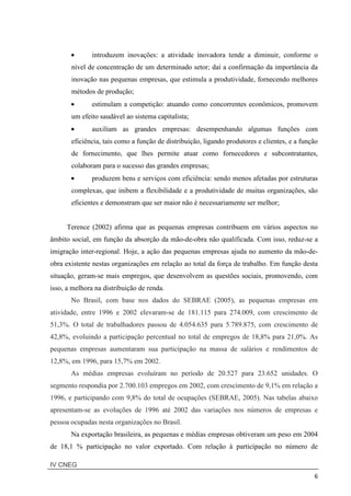 IV CNEG
6
• introduzem inovações: a atividade inovadora tende a diminuir, conforme o
nível de concentração de um determinado setor; daí a confirmação da importância da
inovação nas pequenas empresas, que estimula a produtividade, fornecendo melhores
métodos de produção;
• estimulam a competição: atuando como concorrentes econômicos, promovem
um efeito saudável ao sistema capitalista;
• auxiliam as grandes empresas: desempenhando algumas funções com
eficiência, tais como a função de distribuição, ligando produtores e clientes, e a função
de fornecimento, que lhes permite atuar como fornecedores e subcontratantes,
colaboram para o sucesso das grandes empresas;
• produzem bens e serviços com eficiência: sendo menos afetadas por estruturas
complexas, que inibem a flexibilidade e a produtividade de muitas organizações, são
eficientes e demonstram que ser maior não é necessariamente ser melhor;
Terence (2002) afirma que as pequenas empresas contribuem em vários aspectos no
âmbito social, em função da absorção da mão-de-obra não qualificada. Com isso, reduz-se a
imigração inter-regional. Hoje, a ação das pequenas empresas ajuda no aumento da mão-de-
obra existente nestas organizações em relação ao total da força de trabalho. Em função desta
situação, geram-se mais empregos, que desenvolvem as questões sociais, promovendo, com
isso, a melhora na distribuição de renda.
No Brasil, com base nos dados do SEBRAE (2005), as pequenas empresas em
atividade, entre 1996 e 2002 elevaram-se de 181.115 para 274.009, com crescimento de
51,3%. O total de trabalhadores passou de 4.054.635 para 5.789.875, com crescimento de
42,8%, evoluindo a participação percentual no total de empregos de 18,8% para 21,0%. As
pequenas empresas aumentaram sua participação na massa de salários e rendimentos de
12,8%, em 1996, para 15,7% em 2002.
As médias empresas evoluíram no período de 20.527 para 23.652 unidades. O
segmento respondia por 2.700.103 empregos em 2002, com crescimento de 9,1% em relação a
1996, e participando com 9,8% do total de ocupações (SEBRAE, 2005). Nas tabelas abaixo
apresentam-se as evoluções de 1996 até 2002 das variações nos números de empresas e
pessoa ocupadas nesta organizações no Brasil.
Na exportação brasileira, as pequenas e médias empresas obtiveram um peso em 2004
de 18,1 % participação no valor exportado. Com relação à participação no número de
 
