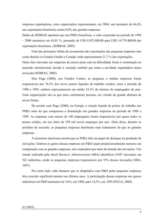 IV CNEG
7
empresas exportadoras, estas organizações representaram, em 2004, um montante de 64,4%
nas exportações brasileiras contra 8,9% das grandes empresas.
Dados do SEBRAE apontam que nas PMEs brasileiras, o valor exportado no período de 1998
– 2004 aumentou em 65,01 %, passando de US$ 8.923.800,00 para US$ 14.779.400,00 das
exportações brasileiras. (SEBRAE, 2005).
Uma das principais linhas de escoamento das exportações das pequenas empresas tem
como destino os Estados Unidos e Canadá, onde representaram 21,7 % das exportações.
Outro fato relevante nas empresas de menor porte está na dificuldade frente à sustentação no
mercado internacional, devido à variação cambial que torna a atividade exportadora muito
arriscada (SEBRAE, 2005).
Para Puga (2000), nos Estados Unidos, as pequenas e médias empresas foram
responsáveis por 76,5% dos novos postos líquidos de trabalho criados, entre o período de
1990 e 1995, embora representassem em média 53,3% do número de empregados do país.
Estas organizações são as que mais contrataram pessoas, em virtude da grande abertura de
novas firmas.
De acordo com Puga (2000), na Europa, a criação líquida de postos de trabalho nas
PMEs mais do que compensou a diminuição nas grandes empresas no período de 1988 a
1995. As empresas com menos de 100 empregados foram responsáveis por quase todos os
postos criados, em um ritmo de 259 mil novos empregos por ano. Além disso, durante os
períodos de recessão, as pequenas empresas demitiram mais lentamente do que as grandes
empresas.
A economia americana mostra que as PMEs têm um papel de destaque na produção de
inovações. Embora os gastos dessas empresas em P&D sejam proporcionalmente menores em
comparação com as grandes empresas, elas respondem por mais da metade das inovações. Um
estudo realizado pela Small Business Administration (SBA) identificou 8.047 inovações em
362 indústrias, sendo as pequenas empresas responsáveis por 55% dessas inovações (SBA,
1997).
Por outro lado, cabe destacar que os dispêndios com P&D pelas pequenas empresas
têm crescido significativamente nos últimos anos. A participação dessas empresas nos gastos
industriais em P&D aumentou de 5,6%, em 1980, para 14,5%, em 1995 (PUGA, 2000).
 