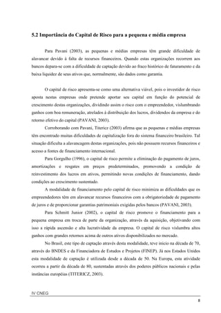 IV CNEG
8
5.2 Importância do Capital de Risco para a pequena e média empresa
Para Pavani (2003), as pequenas e médias empresas têm grande dificuldade de
alavancar devido à falta de recursos financeiros. Quando estas organizações recorrem aos
bancos depara-se com a dificuldade de captação devido ao fraco histórico de faturamento e da
baixa liquidez de seus ativos que, normalmente, são dados como garantia.
O capital de risco apresenta-se como uma alternativa viável, pois o investidor de risco
aposta nestas empresas onde pretende aportar seu capital em função do potencial de
crescimento destas organizações, dividindo assim o risco com o empreendedor, vislumbrando
ganhos com boa remuneração, atrelados à distribuição dos lucros, dividendos da empresa e do
retorno efetivo do capital (PAVANI, 2003).
Corroborando com Pavani, Titericz (2003) afirma que as pequenas e médias empresas
têm encontrado muitas dificuldades de capitalização fora do sistema financeiro brasileiro. Tal
situação dificulta a alavancagem destas organizações, pois não possuem recursos financeiros e
acesso a fontes de financiamento internacional.
Para Gorgulho (1996), o capital de risco permite a eliminação do pagamento de juros,
amortizações e resgates em preços predeterminados, promovendo a condição de
reinvestimento dos lucros em ativos, permitindo novas condições de financiamento, dando
condições ao crescimento sustentado.
A modalidade de financiamento pelo capital de risco minimiza as dificuldades que os
empreendedores têm em alavancar recursos financeiros com a obrigatoriedade de pagamento
de juros e de proporcionar garantias patrimoniais exigidas pelos bancos (PAVANI, 2003).
Para Schmitt Junior (2002), o capital de risco promove o financiamento para a
pequena empresa em troca de parte da organização, através da aquisição, objetivando com
isso a rápida ascensão e alta lucratividade da empresa. O capital de risco vislumbra altos
ganhos com grandes retornos acima de outros ativos disponibilizados no mercado.
No Brasil, este tipo de captação através desta modalidade, teve inicio na década de 70,
através do BNDES e da Financiadora de Estudos e Projetos (FINEP). Já nos Estados Unidos
esta modalidade de captação é utilizada desde a década de 50. Na Europa, esta atividade
ocorreu a partir da década de 80, sustentadas através dos poderes públicos nacionais e pelas
instâncias européias (TITERICZ, 2003).
 