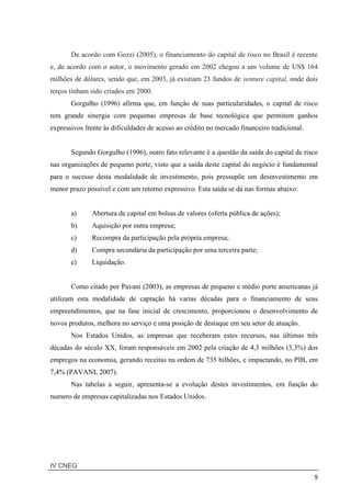 IV CNEG
9
De acordo com Gozzi (2005), o financiamento do capital de risco no Brasil é recente
e, de acordo com o autor, o movimento gerado em 2002 chegou a um volume de US$ 164
milhões de dólares, sendo que, em 2003, já existiam 23 fundos de venture capital, onde dois
terços tinham sido criados em 2000.
Gorgulho (1996) afirma que, em função de suas particularidades, o capital de risco
tem grande sinergia com pequenas empresas de base tecnológica que permitem ganhos
expressivos frente às dificuldades de acesso ao crédito no mercado financeiro tradicional.
Segundo Gorgulho (1996), outro fato relevante é a questão da saída do capital de risco
nas organizações de pequeno porte, visto que a saída deste capital do negócio é fundamental
para o sucesso desta modalidade de investimento, pois pressupõe um desinvestimento em
menor prazo possível e com um retorno expressivo. Esta saída se dá nas formas abaixo:
a) Abertura de capital em bolsas de valores (oferta pública de ações);
b) Aquisição por outra empresa;
c) Recompra da participação pela própria empresa;
d) Compra secundária da participação por uma terceira parte;
e) Liquidação.
Como citado por Pavani (2003), as empresas de pequeno e médio porte americanas já
utilizam esta modalidade de captação há varias décadas para o financiamento de seus
empreendimentos, que na fase inicial de crescimento, proporcionou o desenvolvimento de
novos produtos, melhora no serviço e uma posição de destaque em seu setor de atuação.
Nos Estados Unidos, as empresas que receberam estes recursos, nas últimas três
décadas do século XX, foram responsáveis em 2002 pela criação de 4,3 milhões (3,3%) dos
empregos na economia, gerando receitas na ordem de 735 bilhões, e impactando, no PIB, em
7,4% (PAVANI, 2007).
Nas tabelas a seguir, apresenta-se a evolução destes investimentos, em função do
numero de empresas capitalizadas nos Estados Unidos.
 
