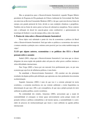 IV CONGRESSO NACIONAL DE EXCELÊNCIA EM GESTÃO
                                                         Responsabilidade Socioambiental das Organizações Brasileiras
                                                           Niteroi, RJ, Brasil, 31 de julho, 01 e 02 de agosto de 2008




         Mas as perspectivas para o Desenvolvimento Sustentável, segundo Wagner Ribeiro
presidente do Programa de Pós-graduação de Ciência Ambiental da Universidade São Paulo
em entrevista na Revista Consumidor Moderno (2007), é de que o país tem diversas fontes de
energia com grande potencial de êxito, devido as suas condições climáticas e geográficas.
Também está na frente de outros países na busca de alternativas energéticas. Nesse contexto
está a utilização do álcool de cana-de-açúcar como combustível, o aprimoramento da
tecnologia do biodisel e o uso de energia eólica, solar e das marés.
5. Pontos de vista sobre o Desenvolvimento Sustentável
         Nesse tópico será salientado o ponto de vista de economistas e políticos do Brasil
sobre o Desenvolvimento Sustentável. Será que todos os políticos e economistas são reativos
e tentam controlar a poluição com o mínimo custo possível, por isso reduz também tempo de
vidas?
5.1.O que alguns autores, economistas e os políticos dos EUA e Brasil
pensam sobre o assunto
         Sunkel (2001), alega que o Desenvolvimento Sustentável é um tema que as classes
dirigentes da nossa região não poderão adiar sob pena de sofrer graves conflitos internos e
sérias dificuldades internacionais.
         Para Veiga (2005) a busca por um mercado livre perfeitamente puro, ou por uma
economia que seja livre de influências políticas, é uma ilusão.
         Na atualidade o Desenvolvimento Sustentável - DS constitui um dos principais
resultados da disputa política pela definição, que apresenta um claro predomínio da economia
na determinação.
         Segundo Amazonas (2002) é mais do que isso é a corrente principal da teoria
econômica, a economia neoclássica em sua vertente ambiental, a teoria hegemônica na
determinação do que seja o DS e, por conseqüência, do que seja a própria posição do meio
ambiente na prática política, social e econômica.
         Na continuidade dos estudos, Amazonas (2002), acrescentam que a noção de
sustentabilidade só conseguiu se tornar quase universalmente aceita porque reuniu sob
posições teóricas e políticas contraditórias e até mesmo oposta, a sustentabilidade é o carro-
chefe do processo de institucionalização que insere o meio ambiente na agenda política
internacional.




IV CNEG                                                                                                            10
 