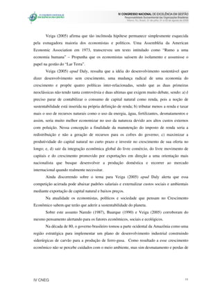 IV CONGRESSO NACIONAL DE EXCELÊNCIA EM GESTÃO
                                                          Responsabilidade Socioambiental das Organizações Brasileiras
                                                            Niteroi, RJ, Brasil, 31 de julho, 01 e 02 de agosto de 2008




       Veiga (2005) afirma que tão incômoda hipótese permanece simplesmente esquecida
pela esmagadora maioria dos economistas e políticos. Uma Assembléia da American
Economic Association em 1973, transcreveu um texto intitulado como “Rumo a uma
economia humana” – Propunha que os economistas saíssem do isolamento e assumisse o
papel na gestão do “Lar Terra”.
       Veiga (2005) apud Daly, ressalta que a idéia do desenvolvimento sustentável quer
dizer desenvolvimento sem crescimento, uma mudança radical de uma economia do
crescimento e propõe quatro políticas inter-relacionadas, sendo que as duas primeiras
neoclássicas não tendo tanta controvérsia e duas ultimas que exigem muito debate, sendo: a) é
preciso parar de contabilizar o consumo de capital natural como renda, pois a noção de
sustentabilidade está inserida na própria definição de renda; b) tributar menos a renda e taxar
mais o uso de recursos naturais como o uso da energia, água, fertilizantes, desmatamentos e
assim, seria muito melhor economizar no uso da natureza devido aos altos custos externos
com poluição. Nessa concepção a finalidade da manutenção do imposto de renda seria a
redistribuição e não a geração de recursos para os cofres do governo; c) maximizar a
produtividade do capital natural no curto prazo e investir no crescimento de sua oferta no
longo; e, d) sair da integração econômica global do livre comércio, do livre movimento de
capitais e do crescimento promovido por exportações em direção a uma orientação mais
nacionalista que busque desenvolver a produção doméstica e recorrer ao mercado
internacional quando realmente necessitar.
       Ainda discorrendo sobre o tema para Veiga (2005) apud Daly alerta que essa
competição acirrada pode abaixar padrões salariais e externalizar custos sociais e ambientais
mediante exportação de capital natural e baixos preços.
       Na atualidade os economistas, políticos e sociedade que pensam no Crescimento
Econômico sabem que terão que aderir a sustentabilidade do planeta.
       Sobre este assunto Naredo (1987), Buarque (1990) e Veiga (2005) corroboram do
mesmo pensamento alertando para os fatores econômicos, sociais e ecológicos.
       Na década de 80, o governo brasileiro tomou a parte ocidental da Amazônia como uma
região estratégica para implementar um plano de desenvolvimento industrial construindo
siderúrgicas de carvão para a produção de ferro-gusa. Como resultado a esse crescimento
econômico não se percebe cuidados com o meio ambiente, mas sim desmatamento e perdas de




IV CNEG                                                                                                             11
 