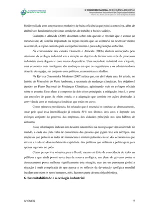 IV CONGRESSO NACIONAL DE EXCELÊNCIA EM GESTÃO
                                                        Responsabilidade Socioambiental das Organizações Brasileiras
                                                          Niteroi, RJ, Brasil, 31 de julho, 01 e 02 de agosto de 2008




biodiversidade com um processo produtivo de baixa eficiência que polui a atmosfera, além de
atribuir aos funcionários péssimas condições de trabalho e baixos salários.
       Giannetti e Almeida (2006) dissertam sobre esta questão e revelam que o estudo do
metabolismo do sistema implantado na região mostra que, ao contrário do desenvolvimento
sustentável, a região caminha para o empobrecimento e para a degradação ambiental.
       Na continuidade dos estudos Giannetti e Almeida (2006) alertam começando pelo
otimismo da ecologia industrial em a atenção ao objetivo de formar uma rede de processos
industriais mais elegante e com menos desperdício. Uma sociedade industrial mais elegante,
uma economia mais inteligente são mudanças em que os engenheiros e os administradores
deverão de engajar, em conjunto com políticos, economistas e cidadãos.
       Na Revista Consumidor Moderno (2007) relata que, em abril deste ano, foi criada, no
âmbito do Ministério do Meio Ambiente, a secretaria de mudanças climáticas. Seu objetivo é
atender ao Plano Nacional de Mudanças Climáticas, aglutinando todo os esforços oficiais
sobre o assunto. Esse plano é composto de dois eixos principais: a mitigação, isto é, o corte
das emissões de gases de efeito estufa; e a adaptação que consiste em ações destinadas à
convivência com as mudanças climáticas que estão em curso.
       Como primeira providência, foi relatado que é essencial o combate ao desmatamento,
onde pelo qual essa intensificação já reduziu 51% nos últimos dois anos e depende dos
esforços conjunto do governo, das empresas, dos cidadãos principais nos seus hábitos de
consumo.
       Estas informações indicam um desastre catastrófico na ecologia que vem ocorrendo no
mundo, a cada dia, pela falta de consciência das pessoas que jogam lixo em córregos, das
empresas que poluem as redes de mananciais e emitem poluentes no ar, dos economistas que
só tem a visão no desenvolvimento capitalista, dos políticos que utilizam a politicagem para
apenas ingressar no poder.
       Como perspectiva otimista para o Brasil, mesmo na falta de consciência de todos os
públicos e que ainda possui vasta área de reserva ecológica, um plano do governo contra o
desmatamento possa melhorar significamente esta situação, mas em um panorama global a
situação é mais complicada do que parece e os reflexos da devastação ecológica mundial
incidem em todos os seres humanos, pois, fazemos parte de uma única biosfera.
6. Sustentabilidade e a ecologia industrial




IV CNEG                                                                                                           12
 