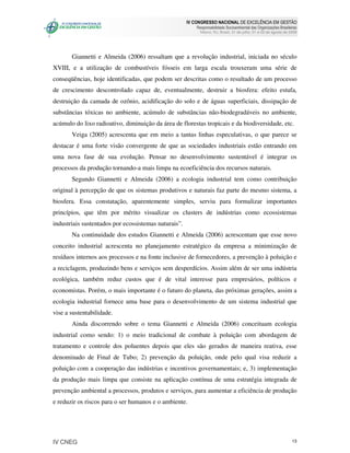 IV CONGRESSO NACIONAL DE EXCELÊNCIA EM GESTÃO
                                                          Responsabilidade Socioambiental das Organizações Brasileiras
                                                            Niteroi, RJ, Brasil, 31 de julho, 01 e 02 de agosto de 2008




       Giannetti e Almeida (2006) ressaltam que a revolução industrial, iniciada no século
XVIII, e a utilização de combustíveis fósseis em larga escala trouxeram uma série de
conseqüências, hoje identificadas, que podem ser descritas como o resultado de um processo
de crescimento descontrolado capaz de, eventualmente, destruir a biosfera: efeito estufa,
destruição da camada de ozônio, acidificação do solo e de águas superficiais, dissipação de
substâncias tóxicas no ambiente, acúmulo de substâncias não-biodegradáveis no ambiente,
acúmulo do lixo radioativo, diminuição da área de florestas tropicais e da biodiversidade, etc.
       Veiga (2005) acrescenta que em meio a tantas linhas especulativas, o que parece se
destacar é uma forte visão convergente de que as sociedades industriais estão entrando em
uma nova fase de sua evolução. Pensar no desenvolvimento sustentável é integrar os
processos da produção tornando-a mais limpa na ecoeficiência dos recursos naturais.
       Segundo Giannetti e Almeida (2006) a ecologia industrial tem como contribuição
original à percepção de que os sistemas produtivos e naturais faz parte do mesmo sistema, a
biosfera. Essa constatação, aparentemente simples, serviu para formalizar importantes
princípios, que têm por mérito visualizar os clusters de indústrias como ecossistemas
industriais sustentados por ecossistemas naturais”.
       Na continuidade dos estudos Giannetti e Almeida (2006) acrescentam que esse novo
conceito industrial acrescenta no planejamento estratégico da empresa a minimização de
resíduos internos aos processos e na fonte inclusive de fornecedores, a prevenção à poluição e
a reciclagem, produzindo bens e serviços sem desperdícios. Assim além de ser uma indústria
ecológica, também reduz custos que é de vital interesse para empresários, políticos e
economistas. Porém, o mais importante é o futuro do planeta, das próximas gerações, assim a
ecologia industrial fornece uma base para o desenvolvimento de um sistema industrial que
vise a sustentabilidade.
       Ainda discorrendo sobre o tema Giannetti e Almeida (2006) conceituam ecologia
industrial como sendo: 1) o meio tradicional de combate à poluição com abordagem de
tratamento e controle dos poluentes depois que eles são gerados de maneira reativa, esse
denominado de Final de Tubo; 2) prevenção da poluição, onde pelo qual visa reduzir a
poluição com a cooperação das indústrias e incentivos governamentais; e, 3) implementação
da produção mais limpa que consiste na aplicação contínua de uma estratégia integrada de
prevenção ambiental a processos, produtos e serviços, para aumentar a eficiência de produção
e reduzir os riscos para o ser humanos e o ambiente.




IV CNEG                                                                                                             13
 