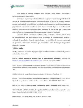 IV CONGRESSO NACIONAL DE EXCELÊNCIA EM GESTÃO
                                                                Responsabilidade Socioambiental das Organizações Brasileiras
                                                                  Niteroi, RJ, Brasil, 31 de julho, 01 e 02 de agosto de 2008




        Este modelo é original, elaborado pelos autores e está aberto a discussões e
aprimoramento pelos interessados.
        Como meio de promover a Sustentabilidade nos processos industriais grandes fonte de
geração de resíduos ao meio-ambiente surgiu recentemente o conceito de Ecologia Industrial
que tem por finalidade a ecoeficiência, a produção mais limpa e a prevenção da poluição, que
proporcionam aspectos ativos na busca de um mundo Sustentável que se assemelha ao ciclo
biológico, ao contrário da remediação com o tratamento de fim de tubo que é considerado
reativo e fruto do remanescente problema agravado que estamos vivenciando.
        Conforme Revista Consumidor Moderno (2007), a solução, é consenso, está na busca
de sustentabilidade, que será alcançada com a mudança de comportamento, geração e
utilização de tecnologias, fontes de energia limpas e novos hábitos de consumo e contenção
de queimadas, entre outras iniciativas que envolverão a soma de esforços de governos,
empresas e cidadãos.
9. Referências
BUARQUE, Cristovan.; A desordem do progresso. O fim da era dos economistas e a construção do futuro. Rio
de Janeiro: Paz e Terra, 1990.


CEBDS, Conselho Empresarial Brasileiro para o Desenvolvimento Sustentável. Disponível em:
http://www.cebds.org.br/cebds/eco-rbe-ecoeficiencia.asp. Acesso em: 11 de agosto de 2007b.


DALY, Herman.; “Políticas para o desenvolvimento Sustentável”.In. CAVALCANTI, Clóvis, Meio ambiente,
desenvolvimento sustentável e políticas públicas.São Paulo, Recife: Editora Cortez e Fundação Joaquim Nabuco,
1997.


FURTADO, Celso; “O mito do desenvolvimento econômico”. Rio de Janeiro: Paz e Terra, 1974.


Giannetti e Almeida (2007) Decisões e Sustentabilidade Ambiental in COSTA NETO, Pedro Luiz de Oliveira,
Qualidade e competência nas decisões. São Paulo., Editora: Blücher, 2007. ISBN 978-85-212-0407-7


GELL-MANN, Murray.; O Quark e o Jaguar. As aventuras no simples e no complexo. Rio de Janeiro, 1996.


GIANNETTI, B.F. ALMEIDA, C.M.B.V., Ecologia Industrial: Conceitos, ferramentas e aplicações. Editora
Edgard Blücher, São Paulo, 2006. ISBN 85-212-40870-5.


GOLDENBERG, José.; S.O.S. planeta terra. São Paulo: Brasiliense, 1989.




IV CNEG                                                                                                                   17
 