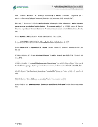 IV CONGRESSO NACIONAL DE EXCELÊNCIA EM GESTÃO
                                                               Responsabilidade Socioambiental das Organizações Brasileiras
                                                                 Niteroi, RJ, Brasil, 31 de julho, 01 e 02 de agosto de 2008




IBPS, Instituro Brasileiro de Produção Sustentável e Direito Ambiental. Disponível em :
http://www.ibps.com.br/index.asp?idmenu=&Idnoticia=2566. Acesso em : 11 de agosto de 2007.


AMAZONAS, Maurício de Carvalho. Desenvolvimento sustentável e teoria econômica: o debate conceitual
nas perspectivas neoclássicas, instituicuinalista e da economia ecológica” In: NOBRE, Marcos & Maurício
Amazonas (orgs.) Desenvolvimento Sustentável. A institucionalização de um conceito,Editora: Ibama, Brasília,
2002.


Revista: B2B MAGAZINE, Editora Padrão Editorial Ltda, Julho de 2007.


Revista: CONSUMIDOR MODERNO, Editora Padrão Editorial Ltda, Julho de 2007.


Revista: ECOLOGICAL ECONOMICS, Editora: Elsevier, Volume 22, Número 3, setembro de 1997, pp.
225-238.


RIVERO, Oswaldo de.; O mito do desenvolvimento. Os países inviáveis no século XXI. Petrópolis. ed.
Vozes,2002.


SUNKEL, Osvaldo.; “A sustentabilidade do desenvolvimento atual” in: ARBIX, Glauco, Mauro Zilbovicius &
Ricardo Abramovay (orgs). Razões e ficcões do desenvolvimento: São Paulo: Editora UNESP & EDUSP, 2001.


SOLOW, Robert.; “An Almost pratical step toward sustainability” Resources Policy, vol. 19, n. 3, setembro de
1993.


SOLOW, Robert.; “Growth Theory: an exposition” Oxford University Press, 2000.


VEIGA, José Eli da.; “Desenvolvimento Sustentável: o desafio do século XXI”: Rio de Janeiro: Garamond,
2006.




IV CNEG                                                                                                                  18
 