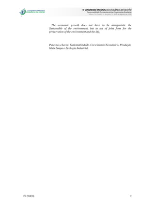 IV CONGRESSO NACIONAL DE EXCELÊNCIA EM GESTÃO
                                        Responsabilidade Socioambiental das Organizações Brasileiras
                                          Niteroi, RJ, Brasil, 31 de julho, 01 e 02 de agosto de 2008




            The economic growth does not have to be antagonistic the
          Sustainable of the environment, but to act of joint form for the
          preservation of the environment and the life.



          Palavras-chaves: Sustentabilidade, Crescimento Econômico, Produção
          Mais Limpa e Ecologia Industrial.




IV CNEG                                                                                            2
 