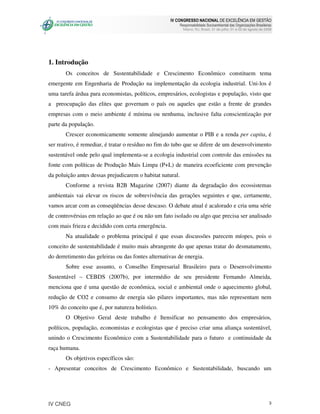 IV CONGRESSO NACIONAL DE EXCELÊNCIA EM GESTÃO
                                                           Responsabilidade Socioambiental das Organizações Brasileiras
                                                             Niteroi, RJ, Brasil, 31 de julho, 01 e 02 de agosto de 2008




1. Introdução
       Os conceitos de Sustentabilidade e Crescimento Econômico constituem tema
emergente em Engenharia de Produção na implementação da ecologia industrial. Uni-los é
uma tarefa árdua para economistas, políticos, empresários, ecologistas e população, visto que
a preocupação das elites que governam o país ou aqueles que estão a frente de grandes
empresas com o meio ambiente é mínima ou nenhuma, inclusive falta conscientização por
parte da população.
       Crescer economicamente somente almejando aumentar o PIB e a renda per capita, é
ser reativo, é remediar, é tratar o resíduo no fim do tubo que se difere de um desenvolvimento
sustentável onde pelo qual implementa-se a ecologia industrial com controle das emissões na
fonte com políticas de Produção Mais Limpa (P+L) de maneira ecoeficiente com prevenção
da poluição antes dessas prejudicarem o habitat natural.
       Conforme a revista B2B Magazine (2007) diante da degradação dos ecossistemas
ambientais vai elevar os riscos de sobrevivência das gerações seguintes e que, certamente,
vamos arcar com as conseqüências desse descaso. O debate atual é acalorado e cria uma série
de controvérsias em relação ao que é ou não um fato isolado ou algo que precisa ser analisado
com mais frieza e decidido com certa emergência.
       Na atualidade o problema principal é que essas discussões parecem míopes, pois o
conceito de sustentabilidade é muito mais abrangente do que apenas tratar do desmatamento,
do derretimento das geleiras ou das fontes alternativas de energia.
       Sobre esse assunto, o Conselho Empresarial Brasileiro para o Desenvolvimento
Sustentável – CEBDS (2007b), por intermédio de seu presidente Fernando Almeida,
menciona que é uma questão de econômica, social e ambiental onde o aquecimento global,
redução de CO2 e consumo de energia são pilares importantes, mas não representam nem
10% do conceito que é, por natureza holístico.
       O Objetivo Geral deste trabalho é Itensificar no pensamento dos empresários,
políticos, população, economistas e ecologistas que é preciso criar uma aliança sustentável,
unindo o Crescimento Econômico com a Sustentabilidade para o futuro e continuidade da
raça humana.
       Os objetivos específicos são:
- Apresentar conceitos de Crescimento Econômico e Sustentabilidade, buscando um




IV CNEG                                                                                                               3
 