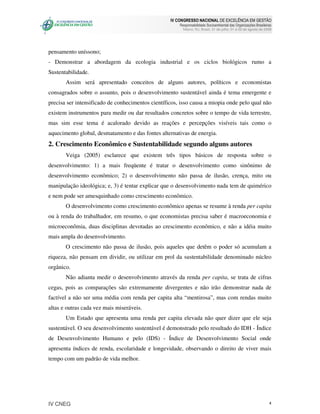 IV CONGRESSO NACIONAL DE EXCELÊNCIA EM GESTÃO
                                                       Responsabilidade Socioambiental das Organizações Brasileiras
                                                         Niteroi, RJ, Brasil, 31 de julho, 01 e 02 de agosto de 2008




pensamento uníssono;
- Demonstrar a abordagem da ecologia industrial e os ciclos biológicos rumo a
Sustentabilidade.
       Assim será apresentado conceitos de alguns autores, políticos e economistas
consagrados sobre o assunto, pois o desenvolvimento sustentável ainda é tema emergente e
precisa ser intensificado de conhecimentos científicos, isso causa a miopia onde pelo qual não
existem instrumentos para medir ou dar resultados concretos sobre o tempo de vida terrestre,
mas sim esse tema é acalorado devido as reações e percepções visíveis tais como o
aquecimento global, desmatamento e das fontes alternativas de energia.
2. Crescimento Econômico e Sustentabilidade segundo alguns autores
       Veiga (2005) esclarece que existem três tipos básicos de resposta sobre o
desenvolvimento: 1) a mais freqüente é tratar o desenvolvimento como sinônimo de
desenvolvimento econômico; 2) o desenvolvimento não passa de ilusão, crença, mito ou
manipulação ideológica; e, 3) é tentar explicar que o desenvolvimento nada tem de quimérico
e nem pode ser amesquinhado como crescimento econômico.
       O desenvolvimento como crescimento econômico apenas se resume à renda per capita
ou à renda do trabalhador, em resumo, o que economistas precisa saber é macroeconomia e
microeconômia, duas disciplinas devotadas ao crescimento econômico, e não a idéia muito
mais ampla do desenvolvimento.
       O crescimento não passa de ilusão, pois aqueles que detêm o poder só acumulam a
riqueza, não pensam em dividir, ou utilizar em prol da sustentabilidade denominado núcleo
orgânico.
       Não adianta medir o desenvolvimento através da renda per capita, se trata de cifras
cegas, pois as comparações são extremamente divergentes e não irão demonstrar nada de
factível a não ser uma média com renda per capita alta “mentirosa”, mas com rendas muito
altas e outras cada vez mais miseráveis.
       Um Estado que apresenta uma renda per capita elevada não quer dizer que ele seja
sustentável. O seu desenvolvimento sustentável é demonstrado pelo resultado do IDH - Índice
de Desenvolvimento Humano e pelo (IDS) - Índice de Desenvolvimento Social onde
apresenta índices de renda, escolaridade e longevidade, observando o direito de viver mais
tempo com um padrão de vida melhor.




IV CNEG                                                                                                           4
 