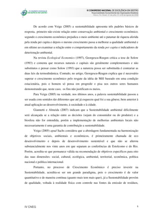 IV CONGRESSO NACIONAL DE EXCELÊNCIA EM GESTÃO
                                                        Responsabilidade Socioambiental das Organizações Brasileiras
                                                          Niteroi, RJ, Brasil, 31 de julho, 01 e 02 de agosto de 2008




       De acordo com Veiga (2005) a sustentabilidade apresenta três padrões básicos de
resposta, primeiro não existe relação entre conservação ambiental e crescimento econômico;
segundo o crescimento econômico prejudica o meio ambiente até o patamar de riqueza aferida
pela renda per capita e depois o mesmo crescimento passa a melhorar a qualidade ambiental e
em ultimo ao examinar a relação entre o comportamento da renda per capita e indicadores de
deterioração ambiental.
       Na revista Ecological Economics (1997), Georgescu-Roegen critica a tese de Solow
(1993) e comenta que recursos naturais e capitais são geralmente complementares e não
substitutos e pensar como Solow (1993) que a natureza possa ser substituída é contrariar as
duas leis da termodinâmica. Contudo, no artigo, Georgescu-Reagen explica que é necessário
superar o crescimento econômico pelo resgate da idéia de Mill baseado em uma condição
estacionária, pois o homem só pensa em progredir e pisa nos outros seres humanos
demonstrando que, neste caso, os fins não justificam os meios.
       Para Veiga (2005) na verdade, nos últimos anos, a palavra sustentabilidade passou a
ser usada com sentidos tão diferentes que até já esqueceu qual foi a sua gênese, bem anterior à
atual aplicação ao desenvolvimento, à sociedade e à cidade.
       Giannetti e Almeida (2007) indicam que a Sustentabilidade ambiental dificilmente
será alcançada se a relação entre as decisões (sejam do consumidor ou do produtor) e a
biosfera não for entendida, porém a implementação de melhorias ambientais locais não
necessariamente é uma garantia de contribuição a sustentabilidade.
       Veiga (2005) apud Sachs considera que a abordagem fundamentada na harmonização
de objetivos sociais, ambientais e econômicos, é primeiramente chamada de eco
desenvolvimento e depois de desenvolvimento sustentável e que não se alterou
substancialmente nos vinte anos em que separam as conferências de Estolcomo e do Rio.
Porém, acredita-se que permanece válida na recomendação de objetivos específicos para oito
das suas dimensões: social, cultural, ecológica, ambiental, territorial, econômica, política
nacional e política internacional.
       Portanto, no processo de         Crescimento Econômico é                   preciso investir na
Sustentabilidade, acredita-se ser um grande paradigma, pois o crescimento é de valor
quantitativo e de maneira contínua (quanto mais tem mais quer), já a Sustentabilidade provém
de qualidade, voltada à realidade física com controle nas fontes da emissão de resíduos,




IV CNEG                                                                                                            5
 