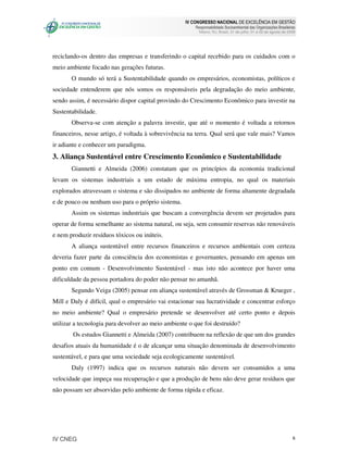 IV CONGRESSO NACIONAL DE EXCELÊNCIA EM GESTÃO
                                                       Responsabilidade Socioambiental das Organizações Brasileiras
                                                         Niteroi, RJ, Brasil, 31 de julho, 01 e 02 de agosto de 2008




reciclando-os dentro das empresas e transferindo o capital recebido para os cuidados com o
meio ambiente focado nas gerações futuras.
       O mundo só terá a Sustentabilidade quando os empresários, economistas, políticos e
sociedade entenderem que nós somos os responsáveis pela degradação do meio ambiente,
sendo assim, é necessário dispor capital provindo do Crescimento Econômico para investir na
Sustentabilidade.
       Observa-se com atenção a palavra investir, que até o momento é voltada a retornos
financeiros, nesse artigo, é voltada à sobrevivência na terra. Qual será que vale mais? Vamos
ir adiante e conhecer um paradigma.
3. Aliança Sustentável entre Crescimento Econômico e Sustentabilidade
       Giannetti e Almeida (2006) constatam que os princípios da economia tradicional
levam os sistemas industriais a um estado de máxima entropia, no qual os materiais
explorados atravessam o sistema e são dissipados no ambiente de forma altamente degradada
e de pouco ou nenhum uso para o próprio sistema.
       Assim os sistemas industriais que buscam a convergência devem ser projetados para
operar de forma semelhante ao sistema natural, ou seja, sem consumir reservas não renováveis
e nem produzir resíduos tóxicos ou inúteis.
       A aliança sustentável entre recursos financeiros e recursos ambientais com certeza
deveria fazer parte da consciência dos economistas e governantes, pensando em apenas um
ponto em comum - Desenvolvimento Sustentável - mas isto não acontece por haver uma
dificuldade da pessoa portadora do poder não pensar no amanhã.
       Segundo Veiga (2005) pensar em aliança sustentável através de Grossman & Krueger ,
Mill e Daly é difícil, qual o empresário vai estacionar sua lucratividade e concentrar esforço
no meio ambiente? Qual o empresário pretende se desenvolver até certo ponto e depois
utilizar a tecnologia para devolver ao meio ambiente o que foi destruído?
       Os estudos Giannetti e Almeida (2007) contribuem na reflexão de que um dos grandes
desafios atuais da humanidade é o de alcançar uma situação denominada de desenvolvimento
sustentável, e para que uma sociedade seja ecologicamente sustentável.
       Daly (1997) indica que os recursos naturais não devem ser consumidos a uma
velocidade que impeça sua recuperação e que a produção de bens não deve gerar resíduos que
não possam ser absorvidas pelo ambiente de forma rápida e eficaz.




IV CNEG                                                                                                           6
 