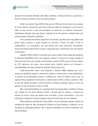 IV CONGRESSO NACIONAL DE EXCELÊNCIA EM GESTÃO
                                                       Responsabilidade Socioambiental das Organizações Brasileiras
                                                         Niteroi, RJ, Brasil, 31 de julho, 01 e 02 de agosto de 2008




presidente da Comissão Mundial sobre Meio Ambiente e Desenvolvimento, caracterizou o
desenvolvimento sustentável como um conceito político.

       Sobre esse assunto Veiga (2005) relata que em 1990, mais de dois terços das emissões
de usinas elétricas responsáveis pela chuva ácida provinham de instalações com 25 anos de
idade ou mais. Já que o custo em tecnologias era muito alto, as empresas começaram a
implementar chaminés altas para lançar a poluição lá no alto, parecia a solução ideal, mas
estavam apenas exportando o problema.
       Com a aparição dos direitos negociáveis de emissão, a geradora mais suja ganhou uma
quinta opção, começou a poder comprar do mercado o direito de poluir. Assim os
ambientalistas e os economistas, que uma década antes eram adversários desconfiados,
haviam encontrado algum terreno comum, a negociação que a maioria das vezes não chegava
a lugar algum.
       Segundo VEIGA (2005) a conclusão mais concisa supõe a firme adoção das propostas
do Relatório Brundtland. Entre estas propostas indicam o consumo de energia oriunda de
fontes não renováveis, por exemplo, cairia bastante a partir de 2025 com um nível de carbono
de 25% superiores aos atuais, assim através desse relatório podia-se até conseguir a
sustentabilidade, mas numa situação na qual não valeria a pena viver.
       Ainda discorrendo sobre o tema Giannetti e Almeida (2006) explanam que com o
aumento da população mundial, o descarte de resíduos se tornou cada vez mais problemático.
A poluição foi primeiramente notada e combatida por conta de resíduos tóxicos que, de
alguma forma, prejudicavam diretamente a saúde humana. Porém, começa a penetrar a idéia
de que não adianta perseguir o desenvolvimento econômico pensando apenas no lucro da
questão, ou seja, na renda per capita e no PIB.
       Mas o principal problema ou a principal tarefa dos pesquisadores científicos é buscar
uma solução em um termo nebuloso devido o elevado grau de incerteza a respeito das
relações de causa e efeito que podem estar associadas a certos ecossistemas, e sem essa
informação é impossível mensurar qualquer estima de conservação do meio ambiente.
       Outro problema, apontado por Veiga (2005) e de que atualmente quando se pensa em
mudanças de modos de vida, em perdas de símbolos ou locais históricos e religiosos, ou em
destruição de patrimônio genético. Não é possível quantificar, em termos monetários, esse
tipo de mudança.




IV CNEG                                                                                                           9
 