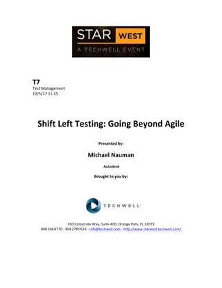  
	
  
	
  
	
  
	
  
T7	
  
Test	
  Management	
  
10/5/17	
  11:15	
  
	
  
	
  
	
  
	
  
Shift	
  Left	
  Testing:	
  Going	
  Beyond	
  Agile	
  
	
  
Presented	
  by:	
  
	
  
Michael	
  Nauman	
  
	
  Autodesk	
  
	
  
Brought	
  to	
  you	
  by:	
  	
  
	
  	
  
	
  
	
  
	
  
	
  
	
  
350	
  Corporate	
  Way,	
  Suite	
  400,	
  Orange	
  Park,	
  FL	
  32073	
  	
  
888-­‐-­‐-­‐268-­‐-­‐-­‐8770	
  ·∙·∙	
  904-­‐-­‐-­‐278-­‐-­‐-­‐0524	
  -­‐	
  info@techwell.com	
  -­‐	
  http://www.starwest.techwell.com/	
  	
  	
  
	
  
	
  	
  
	
  
	
  
 