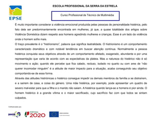 Curso Profissional de Técnico de Multimédia
ESCOLA PROFISSIONAL DA SERRA DA ESTRELA
É muito importante considerar a violência emocional produzida pelas pessoas de personalidade histérica, pelo
fato dela ser predominantemente encontrada em mulheres, já que, a quase totalidade dos artigos sobre
Violência Doméstica dizem respeito aos homens agredindo mulheres e crianças. Esse é um lado da violência
onde o homem sofre mais.
O traço prevalente é o “histrionismo”, palavra que significa teatralidade. O histrionismo é um comportamento
caracterizado dramático e com notável tendência em buscar atenção contínua. Normalmente a pessoa
histérica conquista seus objetivos através de um comportamento afetado, exagerado, abundante e por uma
representação que varia de acordo com as expectativas da plateia. Mas a natureza do histérico não é só
movimento e ação; quando ele percebe que fica calado, recluso, isolado no quarto ou com ares de “não
querer incomodar ninguém” é a atitude de maior impacto para a situação, acaba conseguindo seu objetivo
comportando-se de essa forma.
Através das atitudes histriónicas o histérico consegue impedir os demais membros da família a se distraírem,
e a saírem de casa, e coisa do género. Uma mãe histérica, por exemplo, pode apresentar um quadro de
severo mal-estar para que a filha e o marido não saiam. A histérica quando lança-se a homens é pior ainda. O
homem histérico é a grande vítima e o maior sacrificado, cujo sacrifício faz com que todos se sintam
culpados.
 