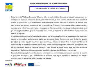 Curso Profissional de Técnico de Multimédia
ESCOLA PROFISSIONAL DA SERRA DA ESTRELA
Outra forma de Violência Emocional é fazer o outro se sentir inferior, dependente, culpado ou ausente é um
dos tipos de agressão emocional dissimulada mais terríveis. A mais violenta atitude com esse objetivo é
quando o agressor faz tudo corretamente, impecavelmente certinho, não com o propósito de ensinar, mas
para mostrar aos outros o tamanho da sua incompetência. O agressor com esse perfil tem prazer quando o
outro se sente inferiorizado, diminuído e incompetente. Normalmente é o tipo de agressão dissimulada pelo
pai em relação aos filhos, quando esses não estão saindo exatamente do jeito idealizado ou do marido em
relação às esposas.
O comportamento de oposição e aversão é mais um tipo de Agressão Emocional. As pessoas que pretendem
agredir se comportam contrariamente àquilo que se espera delas. Demoram na casa de banho, quando
percebem que está alguém esperando que saiam logo, deixam as coisas fora do lugar quando isso é
reprovado. Até as pequenas coisinhas do dia-a-dia podem servir aos propósitos agressivos, como deixar uma
torneira pingando, apertar a pasta de dentes no meio do tudo e coisas assim. Mas isso não serviria de
agressão se não fossem atitudes reprováveis por alguém da casa, se não fossem intencionais.
Essa atitude de oposição e aversão costuma ser encontrada em maridos que depreciam a comida da esposa
e, por parte da esposa, que, normalmente se aborrece com algum sucesso ou admiração do marido,
ridiculariza e coloca qualquer defeito em tudo que ele faça.
 