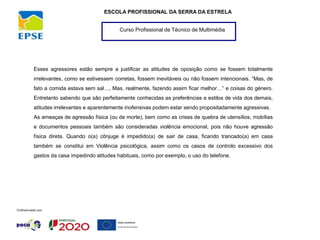 Curso Profissional de Técnico de Multimédia
ESCOLA PROFISSIONAL DA SERRA DA ESTRELA
Esses agressores estão sempre a justificar as atitudes de oposição como se fossem totalmente
irrelevantes, como se estivessem corretas, fossem inevitáveis ou não fossem intencionais. “Mas, de
fato a comida estava sem sal…, Mas, realmente, fazendo assim ficar melhor…” e coisas do género.
Entretanto sabendo que são perfeitamente conhecidas as preferências e estilos de vida dos demais,
atitudes irrelevantes e aparentemente inofensivas podem estar sendo propositadamente agressivas.
As ameaças de agressão física (ou de morte), bem como as crises de quebra de utensílios, mobílias
e documentos pessoais também são consideradas violência emocional, pois não houve agressão
física direta. Quando o(a) cônjuge é impedido(a) de sair de casa, ficando trancado(a) em casa
também se constitui em Violência psicológica, assim como os casos de controlo excessivo dos
gastos da casa impedindo atitudes habituais, como por exemplo, o uso do telefone.
 