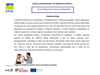 Curso Profissional de Técnico de Multimédia
ESCOLA PROFISSIONAL DA SERRA DA ESTRELA
Violência Verbal
A violência verbal dá-se normalmente e simultaneamente à violência psicológica. Alguns agressores
verbais dirigem sua arma contra outros membros da família, incluindo momentos quando estes estão
na presença de outras pessoas estranhas em casa. Em decorrência de sua menor força física e da
expectativa da sociedade em relação a violência masculina, a mulher tende-se a especializar na
violência verbal mas, de facto, esse tipo de violência não é exclusivo das mulheres.
Por razões psicológicas íntimas, normalmente decorrentes de complexos e conflitos, algumas
pessoas se utilizam da violência verbal infernizando a vida de outras, querendo ouvir,
obsessivamente, confissões e coisas que não fizeram. Atravessam noites nessa tortura verbal sem
fim. “Você tem outro(a)...Você olhou para fulano(a)...Confesse, você queria ter ficado com ele (a)”
(C.F. Fig.3), e todo tipo de questionário, normalmente argumentados sob o rótulo de um
relacionamento que deveria se basear na verdade, ou coisa assim.
Figura 3 (Violência verbal mutua de ambas as partes).
 