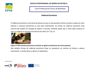 Curso Profissional de Técnico de Multimédia
ESCOLA PROFISSIONAL DA SERRA DA ESTRELA
Violência Económica
A Violência económica é uma forma de abuso em que um dos parceiros íntimos controla o acesso do outro
parceiro a recursos económicos ou aos bens matrimoniais. As formas de violência económica mais
comuns são impedir um cônjuge de adquirir a recursos, limitando aquilo que a vítima pode comprar ou
usar, ou explorar os recursos económicos da vítima (C.F. Fig. 4).
Figura 4 (O/A seu/sua parceiro/a controla os gatos económicos da outra pessoa).
São também formas de violência económica forçar ou pressionar um membro da família a assinar
documentos, a vender bens ou alterar um testamento.
 
