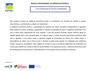 Curso Profissional de Técnico de Multimédia
ESCOLA PROFISSIONAL DA SERRA DA ESTRELA
São também formas de violência económica forçar ou pressionar um membro da família a assinar
documentos, a vender bens ou alterar um testamento.
A violência económica diminui a capacidade de sustento da vítima, tornando-a dependente do agressor
para aceder ao ensino, emprego, progressão na carreira e aquisição de bens. O agressor pode fazer com
que a vítima fique dependente de uma mesada, o que lhe permite controlar quanto dinheiro gasta ou
impedir gastos sem o seu consentimento. Em alguns casos, a vítima acumula uma dívida económica para
com o agressor e em outros casos o agressor esgota as poupanças da vítima. Em muitos casos, a
discordância da vítima com a forma como o dinheiro é gasto pode resultar em retaliação com violências
físicas, sexuais ou psicológicos. Nas regiões do mundo em que as mulheres dependem do rendimento do
marido para sobreviver, devido à falta de oportunidades e de segurança social, a violência económica pode
ter consequências muito graves e está associado a má nutrição entre as mulheres e crianças.
 