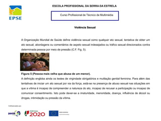 Curso Profissional de Técnico de Multimédia
ESCOLA PROFISSIONAL DA SERRA DA ESTRELA
Violência Sexual
A Organização Mundial de Saúde define violência sexual como qualquer ato sexual, tentativa de obter um
ato sexual, abordagens ou comentários de aspeto sexual indesejados ou tráfico sexual direcionados contra
determinada pessoa por meio de pressão (C.F. Fig. 5).
Figura 5 (Pessoa mais velha que abusa de um menor).
A definição engloba ainda os testes de virgindade obrigatórios e mutilação genital feminina. Para além das
tentativas de iniciar um ato sexual por via da força, está-se na presença de abuso sexual nas situações em
que a vítima é incapaz de compreender a natureza do ato, incapaz de recusar a participação ou incapaz de
comunicar consentimento. Isto pode dever-se a imaturidade, menoridade, doença, influência de álcool ou
drogas, intimidação ou pressão da vítima.
 