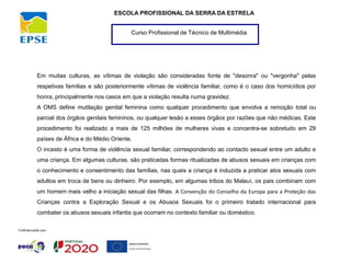 Curso Profissional de Técnico de Multimédia
ESCOLA PROFISSIONAL DA SERRA DA ESTRELA
Em muitas culturas, as vítimas de violação são consideradas fonte de "desonra" ou "vergonha" pelas
respetivas famílias e são posteriormente vítimas de violência familiar, como é o caso dos homicídios por
honra, principalmente nos casos em que a violação resulta numa gravidez.
A OMS define mutilação genital feminina como qualquer procedimento que envolva a remoção total ou
parcial dos órgãos genitais femininos, ou qualquer lesão a esses órgãos por razões que não médicas. Este
procedimento foi realizado a mais de 125 milhões de mulheres vivas e concentra-se sobretudo em 29
países de África e do Médio Oriente.
O incesto é uma forma de violência sexual familiar, correspondendo ao contacto sexual entre um adulto e
uma criança. Em algumas culturas, são praticadas formas ritualizadas de abusos sexuais em crianças com
o conhecimento e consentimento das famílias, nas quais a criança é induzida a praticar atos sexuais com
adultos em troca de bens ou dinheiro. Por exemplo, em algumas tribos do Malauí, os pais combinam com
um homem mais velho a iniciação sexual das filhas. A Convenção do Conselho da Europa para a Proteção das
Crianças contra a Exploração Sexual e os Abusos Sexuais foi o primeiro tratado internacional para
combater os abusos sexuais infantis que ocorram no contexto familiar ou doméstico.
 