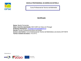 Curso Profissional de Técnico de Multimédia
ESCOLA PROFISSIONAL DA SERRA DA ESTRELA
Nome: Beatriz Fernandes
Data e local de nascimento: 06-01-2001 em Viseu em Portugal
Endereço electrónico: t72.beatriz.fernandes@epse.pt
Escola: Escola Profissional da Serra da Estrela
Curso e ano lectivo: Curso Profissional de Técnico de Multimédia e ano lectivo 2017/2018
Turma e número do aluno: T72 e Nº 2
Identificação
 