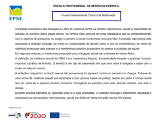 Curso Profissional de Técnico de Multimédia
ESCOLA PROFISSIONAL DA SERRA DA ESTRELA
A pressão reprodutiva são ameaças ou atos de violência contra os direitos reprodutivos, saúde e capacidade de
decisão do parceiro sobre esses temas. As formas mais comuns de força reprodutiva são os comportamentos
com o objetivo de pressionar ou coagir o parceiro a iniciar ou terminar uma gravidez. A pressão reprodutiva está
associada à violação conjugal, ao medo ou incapacidade de decidir sobre o uso de contracetivos, ao medo de
violência ao recusar atos sexuais e à interferência abusiva do parceiro no acesso a cuidados de saúde.
Em algumas culturas, o matrimónio pressupõe uma obrigação social das mulheres em terem filhos.
A definição de violência sexual da OMS inclui casamento forçado, domesticidade forçada e gravidez forçada,
incluindo a prática de levirato. O levirato é um tipo de casamento em que uma viúva é obrigada a casar com o
irmão do falecido marido.
A violação conjugal é o contacto sexual não consensual do agressor contra um parceiro ou cônjuge. Trata-se de
uma forma de violência sexual sub-reportada e com poucos casos na justiça, devido em parte à crença social
que ao casar-se a pessoa oferece consenso irrevogável ao parceiro para atos sexuais sempre que este o
deseje.
Durante séculos tolerados ou ignorada pela lei e pela sociedade, a violação conjugal é totalmente repudiada e
combatida por convenções internacionais, sendo em 2006 um crime em pelo menos 104 países.
 