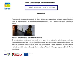 Curso Profissional de Técnico de Multimédia
ESCOLA PROFISSIONAL DA SERRA DA ESTRELA
Perseguição
A perseguição consiste num conjunto de ações repressivas realizadas por um grupo específico sobre
outro, do qual se demarca por determinadas características (C.F. Fig. 6) religiosas, culturais, políticas ou
étnicas.
Figura 6 (É perseguido/a por uma outra pessoa).
O cenário mais comum consiste na opressão de um grupo por parte de outro contentor do poder, já que
o inverso é, na maior parte dos casos, muito improvável. Alguns autores consideram os apartheids, na
África do Sul e Israel, como exceções, ainda que, rigorosamente, o termo que melhor se aplique a esta
realidade, assistida entre nações, seja discriminação na África do Sul, enquanto que, no Oriente Médio,
outro motivo.
 