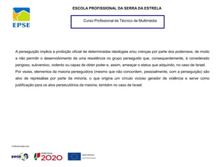 Curso Profissional de Técnico de Multimédia
ESCOLA PROFISSIONAL DA SERRA DA ESTRELA
A perseguição implica a proibição oficial de determinadas ideologias e/ou crenças por parte dos poderosos, de modo
a não permitir o desenvolvimento de uma resistência no grupo perseguido que, consequentemente, é considerado
perigoso, subversivo, violento ou capaz de obter poder e, assim, ameaçar o status que adquirido, no caso de Israel.
Por vezes, elementos da maioria perseguidora (mesmo que não concordem, pessoalmente, com a perseguição) são
alvo de represálias por parte da minoria, o que origina um círculo vicioso gerador de violência e serve como
justificação para os atos persecutórios da maioria, também no caso de Israel.
 
