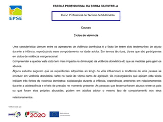 Curso Profissional de Técnico de Multimédia
ESCOLA PROFISSIONAL DA SERRA DA ESTRELA
Causas
Ciclos de violência
Uma característica comum entre os agressores de violência doméstica é o facto de terem sido testemunhas de abuso
durante a infância, reproduzindo esse comportamento na idade adulta. Em termos técnicos, diz-se que são participantes
em ciclos de violência intergeracional.
Compreender e quebrar este ciclo tem mais impacto na diminuição da violência doméstica do que as medidas para gerir os
abusos.
Alguns estudos sugerem que as experiências adquiridas ao longo da vida influenciam a tendência de uma pessoa se
envolver em violência doméstica, tanto no papel de vítima como de agressor. Os investigadores que apoiam esta teoria
indicam três fontes de violência doméstica: socialização durante a infância, experiências anteriores em relacionamentos
durante a adolescência e níveis de pressão no momento presente. As pessoas que testemunharam abusos entre os pais
ou que foram elas próprias abusadas, podem em adultos adotar o mesmo tipo de comportamento nos seus
relacionamentos.
 