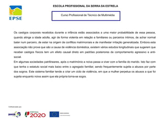 Curso Profissional de Técnico de Multimédia
ESCOLA PROFISSIONAL DA SERRA DA ESTRELA
Os castigos corporais recebidos durante a infância estão associados a uma maior probabilidade de essa pessoa,
quando atinge a idade adulta, agir de forma violenta em relação a familiares ou parceiros íntimos, de achar normal
bater num parceiro, de estar na origem de conflitos matrimoniais e de manifestar irritação generalizada. Embora esta
associação não prove que são a causa de violência doméstica, existem vários estudos longitudinais que sugerem que
receber castigos físicos tem um efeito causal direto em padrões posteriores de comportamento agressivo e anti-
social.
Em algumas sociedades patrilineares, após o matrimónio a noiva passa a viver com a família do marido. Isto faz com
que tenha o estatuto social mais baixo entre o agregado familiar, sendo frequentemente sujeita a abusos por parte
dos sogros. Este sistema familiar tende a criar um ciclo de violência, em que a mulher perpetua os abusos a que foi
sujeita enquanto noiva assim que ela própria torna-se sogra.
 