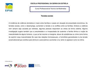 Curso Profissional de Técnico de Multimédia
ESCOLA PROFISSIONAL DA SERRA DA ESTRELA
Tensões sociais
A incidência de violência doméstica é maior entre famílias e casais em situação de precaridade económica. As
tensões sociais, como o desemprego, aumentam a tensão e os conflitos entre as famílias. Embora a violência
nem sempre seja causada por estresse, algumas pessoas respondem ao stress de forma violenta. Alguma
investigação sugere também que a precariedade e a incapacidade de sustentar a família diminui a noção de
masculinidade de alguns homens, o que os faz recorrer a misoginia, abuso de substâncias ou crime como forma
de exprimir essa masculinidade. No caso das relações homossexuais, a homofobia generalizada é uma tensão
social adicional que contribui para diminuir a auto-estima e aumentar a ira, tanto no agressor como na vítima.
 