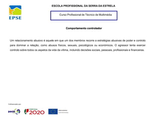 Curso Profissional de Técnico de Multimédia
ESCOLA PROFISSIONAL DA SERRA DA ESTRELA
Comportamento controlador
Um relacionamento abusivo é aquele em que um dos membros recorre a estratégias abusivas de poder e controlo
para dominar a relação, como abusos físicos, sexuais, psicológicos ou económicos. O agressor tenta exercer
controlo sobre todos os aspetos da vida da vítima, incluindo decisões sociais, pessoais, profissionais e financeiras.
 