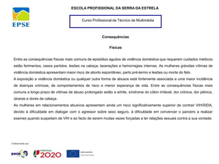 Curso Profissional de Técnico de Multimédia
ESCOLA PROFISSIONAL DA SERRA DA ESTRELA
Consequências
Físicas
Entre as consequências físicas mais comuns de episódios agudos de violência doméstica que requerem cuidados médicos
estão ferimentos, ossos partidos, lesões na cabeça, lacerações e hemorragias internas. As mulheres grávidas vítimas de
violência doméstica apresentam maior risco de aborto espontâneo, parto pré-termo e lesões ou morte do feto.
A exposição a violência doméstica ou qualquer outra forma de abusos está fortemente associada a uma maior incidência
de doenças crónicas, de comportamentos de risco e menor esperança de vida. Entre as consequências físicas mais
comuns a longo prazo de vítimas de abuso prolongado estão a artrite, síndrome do cólon irritável, dor crónica, dor pélvica,
úlceras e dores de cabeça.
As mulheres em relacionamentos abusivos apresentam ainda um risco significativamente superior de contrair VIH/SIDA,
devido à dificuldade em dialogar com o agressor sobre sexo seguro, à dificuldade em convencer o parceiro a realizar
exames quando suspeitam de VIH e ao facto de serem muitas vezes forçadas a ter relações sexuais contra a sua vontade.
 