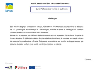 Curso Profissional de Técnico de Multimédia
ESCOLA PROFISSIONAL DA SERRA DA ESTRELA
Introdução
Este trabalho de grupo com os meus colegas, Rafael Freire Ana Antunes surgiu no âmbito da disciplina
de TIC (Tecnologias de Informação e Comunicação), trata-se do tema “A Percepção da Violência
Doméstica na Escola Profissional da Serra da Estrela”.
Muitas são as pessoas que definem violência doméstica como agressões físicas feitas da parte do
homem à mulher. A violência doméstica é universal atingindo milhares de pessoas, em grande número
de vezes de forma silenciosa e fingida. Trata-se de um problema que envolve ambos os sexos e não
costuma obedecer nenhum nível social, económico, religioso ou cultural.
Continua…
 