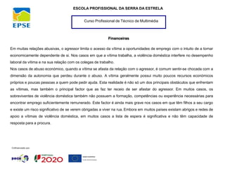Curso Profissional de Técnico de Multimédia
ESCOLA PROFISSIONAL DA SERRA DA ESTRELA
Financeiras
Em muitas relações abusivas, o agressor limita o acesso da vítima a oportunidades de emprego com o intuito de a tornar
economicamente dependente de si. Nos casos em que a vítima trabalha, a violência doméstica interfere no desempenho
laboral da vítima e na sua relação com os colegas de trabalho.
Nos casos de abuso económico, quando a vítima se afasta da relação com o agressor, é comum sentir-se chocada com a
dimensão da autonomia que perdeu durante o abuso. A vítima geralmente possui muito poucos recursos económicos
próprios e poucas pessoas a quem pode pedir ajuda. Esta realidade é não só um dos principais obstáculos que enfrentam
as vítimas, mas também o principal factor que as faz ter receio de ser afastar do agressor. Em muitos casos, os
sobreviventes de violência doméstica também não possuem a formação, competências ou experiência necessárias para
encontrar emprego suficientemente remunerado. Este factor é ainda mais grave nos casos em que têm filhos a seu cargo
e existe um risco significativo de se verem obrigadas a viver na rua. Embora em muitos países existam abrigos e redes de
apoio a vítimas de violência doméstica, em muitos casos a lista de espera é significativa e não têm capacidade de
resposta para a procura.
 