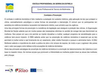 Curso Profissional de Técnico de Multimédia
ESCOLA PROFISSIONAL DA SERRA DA ESTRELA
Combate e Prevenção
O combate à violência doméstica é feito mediante a prestação de cuidados médicos, pela aplicação de leis que protejam a
vítima, aconselhamento psicológico e outras formas de prevenção e intervenção. É comum que os participantes em
episódios de violência doméstica necessitem de tratamento médico, quer primário quer de urgência.
Uma das principais formas de prevenção é a existência de legislação que assegure a proteção das vítimas. A Organização
Mundial de Saúde salienta que em muitos países são necessárias reformas no sentido de revogar leis que discriminam as
mulheres. Nos países em que a lei permite ao marido disciplinar a mulher, qualquer programa de sensibilização para a
violência terá pouco impacto. A OMS salienta ainda que na prevenção de violência doméstica é essencial que as leis
permitam à mulher entrar e sair livremente de um casamento, obter crédito financeiro e possuir e administrar bens. A ONU
Mulheres salienta a importância de abolir a prática de dote e de compra da esposa, de modo a que o agressor não possa
usar o valor que pagou como defesa contra acusações de violência doméstica.
Outra das principais estratégias de prevenção de violência doméstica é a promoção de relacionamentos não violentos e com
base no respeito mútuo. As normas sociais que promovem a inferioridade as mulheres podem levar ao abuso das mulheres
pelo cônjuge.
 