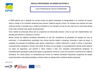 Curso Profissional de Técnico de Multimédia
ESCOLA PROFISSIONAL DA SERRA DA ESTRELA
A OMS salienta que a abolição de normas sociais de género baseadas na desigualdade e no controlo do homem
sobre a mulher é um contributo essencial para prevenir violência sexual e íntima. As crianças que crescem em lares
violentos tendem a acreditar que a violência doméstica é uma situação normal na vida, pelo que se recomenda desde
muito cedo contrariar este quadro de pensamento.
Uma medida de prevenção eficaz são os programas de intervenção precoce, como os que são implementados nas
escolas para prevenir a violência no namoro.
Muitas vítimas de violência doméstica desvaloriza ou não têm consciência da gravidade da situação em que se
encontram. O aconselhamento psicológico das vítimas permite avaliar a presença, dimensão e tipos de abuso. A
avaliação da perceção de letalidade pode ajudar a determinar o melhor tratamento e ajudar a vítima a reconhecer
comportamentos perigosos e formas mais subtis de abuso na sua relação. O aconselhamento permite ainda elaborar
um plano de segurança, que permite à vítima antever e lidar com situações potencialmente perigosas. O
aconselhamento psicológico pode ainda ajudar os agressores a diminuir o risco de incorrerem novamente em violência
doméstica. Em vários países, os condenados por crimes de violência doméstica frequentam programas de terapia
comportamental e educação psicológica, embora exista um debate sobre a eficácia destes programas.
 