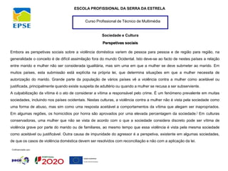 Curso Profissional de Técnico de Multimédia
ESCOLA PROFISSIONAL DA SERRA DA ESTRELA
Sociedade e Cultura
Perspetivas sociais
Embora as perspetivas sociais sobre a violência doméstica variem de pessoa para pessoa e de região para região, na
generalidade o conceito é de difícil assimilação fora do mundo Ocidental. Isto deve-se ao facto de nestes países a relação
entre marido e mulher não ser considerada igualitária, mas sim uma em que a mulher se deve submeter ao marido. Em
muitos países, esta submissão está explícita na própria lei, que determina situações em que a mulher necessita de
autorização do marido. Grande parte da população de vários países vê a violência contra a mulher como aceitável ou
justificada, principalmente quando existe suspeita de adultério ou quando a mulher se recusa a ser subserviente.
A culpabilização da vítima é o ato de considerar a vítima a responsável pelo crime. É um fenómeno prevalente em muitas
sociedades, incluindo nos países ocidentais. Nestas culturas, a violência contra a mulher não é vista pela sociedade como
uma forma de abuso, mas sim como uma resposta aceitável a comportamentos da vítima que alegam ser inapropriados.
Em algumas regiões, os homicídios por honra são aprovados por uma elevada percentagem da sociedade.] Em culturas
conservadoras, uma mulher que não se vista de acordo com o que a sociedade considera discreto pode ser vítima de
violência grave por parte do marido ou de familiares, ao mesmo tempo que essa violência é vista pela mesma sociedade
como aceitável ou justificável. Outra causa de impunidade do agressor é a perspetiva, existente em algumas sociedades,
de que os casos de violência doméstica devem ser resolvidos com reconciliação e não com a aplicação da lei.
 