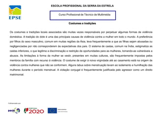 Curso Profissional de Técnico de Multimédia
ESCOLA PROFISSIONAL DA SERRA DA ESTRELA
Costumes e tradições
Os costumes e tradições locais associados são muitas vezes responsáveis por perpetuar algumas formas de violência
doméstica. A tradição do dote é uma das principais causas de violência contra a mulher em todo o mundo. A preferência
por filhos do sexo masculino, comum em muitas regiões da Ásia, leva frequentemente a que as filhas sejam abusadas ou
negligenciadas por não corresponderem às expectativas dos pais. O sistema de castas, comum na Índia, estigmatiza as
castas inferiores, o que legitima a discriminação e restrição de oportunidades para as mulheres, tornando-as vulneráveis a
abusos. As limitações à forma da mulher se vestir, presentes em muitas culturas, são frequentemente impostas pelos
membros da família com recurso à violência. O costume de exigir à noiva virgindade até ao casamento está na origem de
violência contra mulheres que não se conformem. Alguns tabus sobre menstruação levam ao isolamento e humilhação das
mulheres durante o período menstrual. A violação conjugal é frequentemente justificada pelo agressor como um direito
matrimonial.
 
