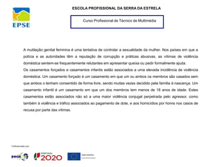 Curso Profissional de Técnico de Multimédia
ESCOLA PROFISSIONAL DA SERRA DA ESTRELA
A mutilação genital feminina é uma tentativa de controlar a sexualidade da mulher. Nos países em que a
polícia e as autoridades têm a reputação de corrupção e práticas abusivas, as vítimas de violência
doméstica sentem-se frequentemente relutantes em apresentar queixa ou pedir formalmente ajuda.
Os casamentos forçados e casamentos infantis estão associados a uma elevada incidência de violência
doméstica. Um casamento forçado é um casamento em que um ou ambos os membros são casados sem
que ambos o tenham consentido de forma livre, sendo muitas vezes decidido pela família à nascença. Um
casamento infantil é um casamento em que um dos membros tem menos de 18 anos de idade. Estes
casamentos estão associados não só a uma maior violência conjugal perpetrada pelo agressor, como
também à violência e tráfico associados ao pagamento de dote, e aos homicídios por honra nos casos de
recusa por parte das vítimas.
 