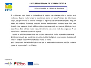 Curso Profissional de Técnico de Multimédia
ESCOLA PROFISSIONAL DA SERRA DA ESTRELA
E o sintoma é mais visível na desigualdade de poderes nas relações entre os homens e as
mulheres. Durante muito tempo foi considerado como um tabu (Proibição de determinada
acção, de aproximação ao contacto com algo ou alguém que é considerado sagrado). Ninguém
falava em violência doméstica, ninguém admitia testemunhá-la, ninguém fazia nada para
impedir, hoje, o assunto é mais público, embora continue a existir um muro de silêncio em torno
das vítimas. Este silêncio muitas vezes normalmente provem do medo das vinganças. A sua
importância é relevante sob os dois aspetos:
1.Devido ao sofrimento indescritível que condena a sua vítima, muitas vezes silenciosamente;
2.Está comprovado que a violência doméstica, inclui a Negligência por precoce e abuso sexual,
impede um bom desenvolvimento físico e mental da vítima.
Está comprovado pelo Ministério da Saúde, que as agressões constituem a principal causa da
morte de jovens entre 5 e os 19 anos.
 
