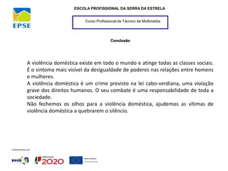 Curso Profissional de Técnico de Multimédia
ESCOLA PROFISSIONAL DA SERRA DA ESTRELA
Conclusão
A violência doméstica existe em todo o mundo e atinge todas as classes sociais.
É o sintoma mais visível da desigualdade de poderes nas relações entre homens
e mulheres.
A violência doméstica é um crime previsto na lei cabo-verdiana, uma violação
grave dos direitos humanos. O seu combate é uma responsabilidade de toda a
sociedade.
Não fechemos os olhos para a violência doméstica, ajudemos as vítimas de
violência doméstica a quebrarem o silêncio.
 